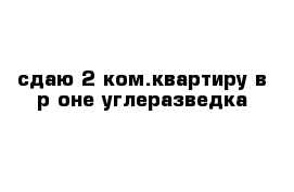 сдаю 2-ком.квартиру в р-оне углеразведка